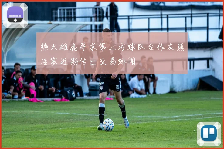 热火雄鹿寻求第三方球队合作灰熊活塞近期传出交易绯闻