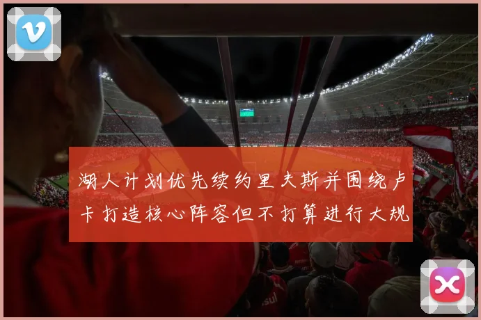 湖人计划优先续约里夫斯并围绕卢卡打造核心阵容但不打算进行大规模重建