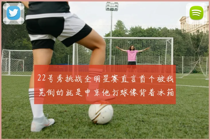 22号秀挑战全明星赛直言首个被我晃倒的就是申京他打球像背着冰箱一样笨重