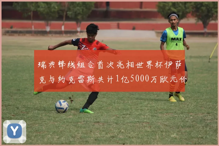 瑞典锋线组合首次亮相世界杯伊萨克与约克雷斯共计1亿5000万欧元价值