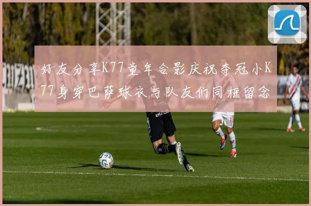 好友分享K77童年合影庆祝夺冠小K77身穿巴萨球衣与队友们同框留念