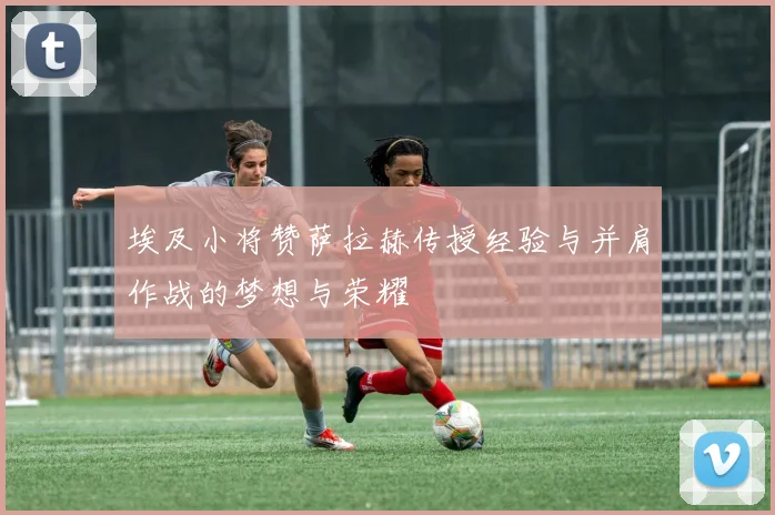 埃及小将赞萨拉赫传授经验与并肩作战的梦想与荣耀