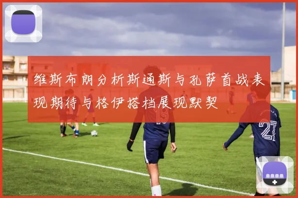 维斯布朗分析斯通斯与孔萨首战表现期待与格伊搭档展现默契