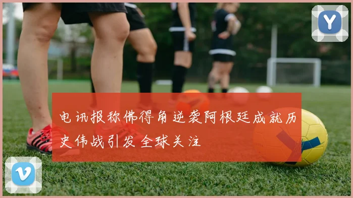 电讯报称佛得角逆袭阿根廷成就历史伟战引发全球关注