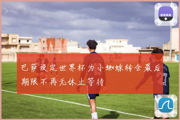 巴萨设定世界杯为小蜘蛛转会最后期限不再无休止等待