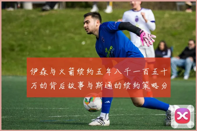 伊森与火箭续约五年八千一百五十万的背后故事与斯通的续约策略分析