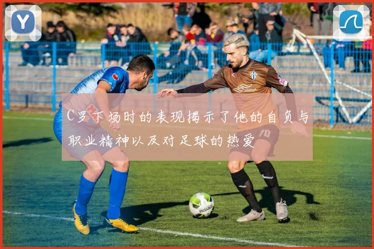 C罗下场时的表现揭示了他的自负与职业精神以及对足球的热爱
