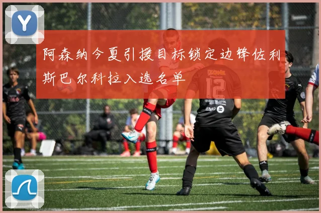 阿森纳今夏引援目标锁定边锋佐利斯巴尔科拉入选名单