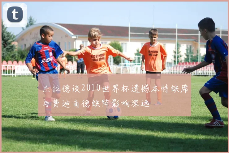 杰拉德谈2010世界杯遗憾本特缺席与费迪南德缺阵影响深远