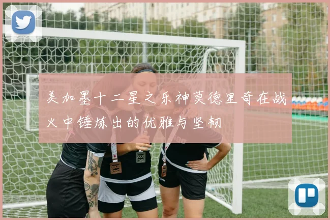 美加墨十二星之乐神莫德里奇在战火中锤炼出的优雅与坚韧