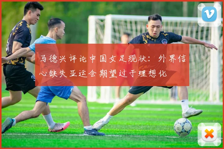 马德兴评论中国女足现状：外界信心缺失亚运会期望过于理想化