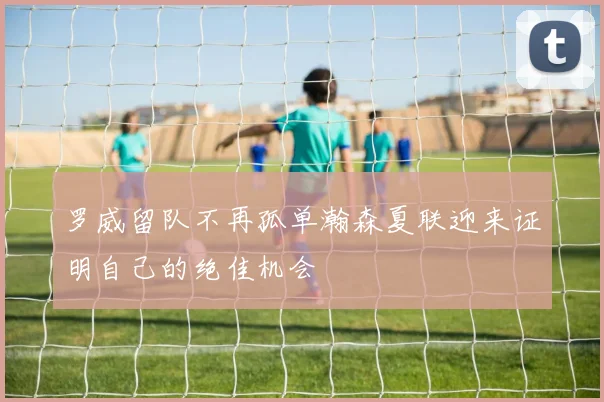 罗威留队不再孤单瀚森夏联迎来证明自己的绝佳机会