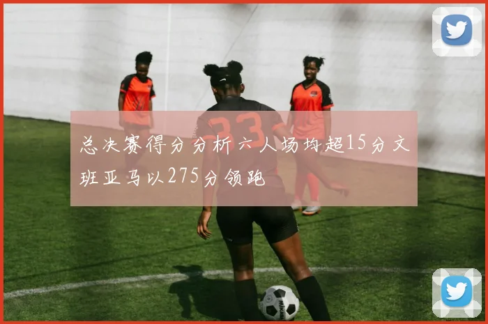 总决赛得分分析六人场均超15分文班亚马以275分领跑
