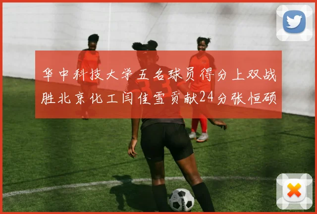 华中科技大学五名球员得分上双战胜北京化工闫佳雪贡献24分张恒硕斩获25分8篮板8助攻