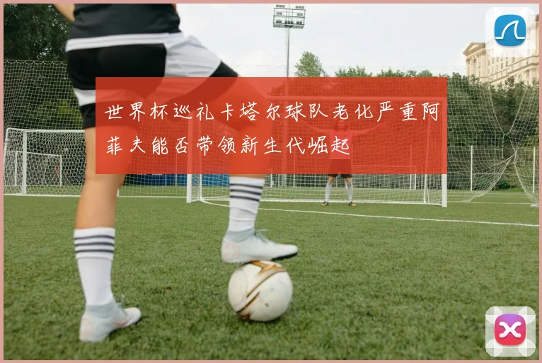 世界杯巡礼卡塔尔球队老化严重阿菲夫能否带领新生代崛起