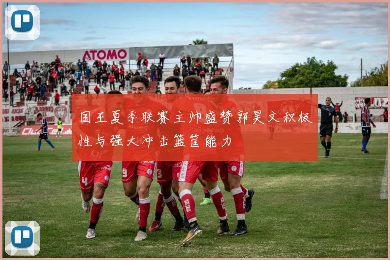 国王夏季联赛主帅盛赞郭昊文积极性与强大冲击篮筐能力