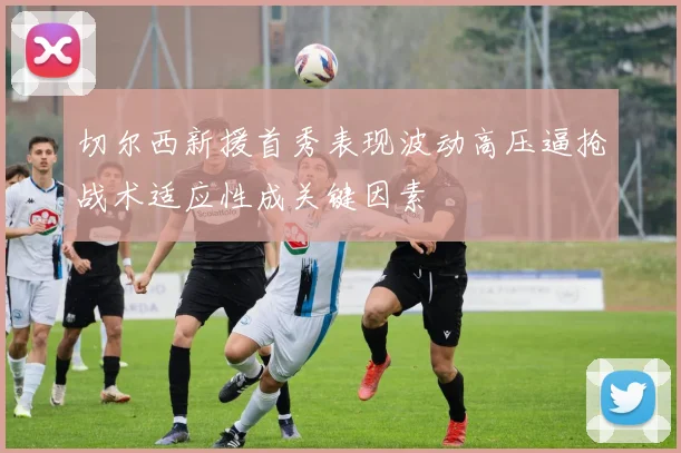 切尔西新援首秀表现波动高压逼抢战术适应性成关键因素