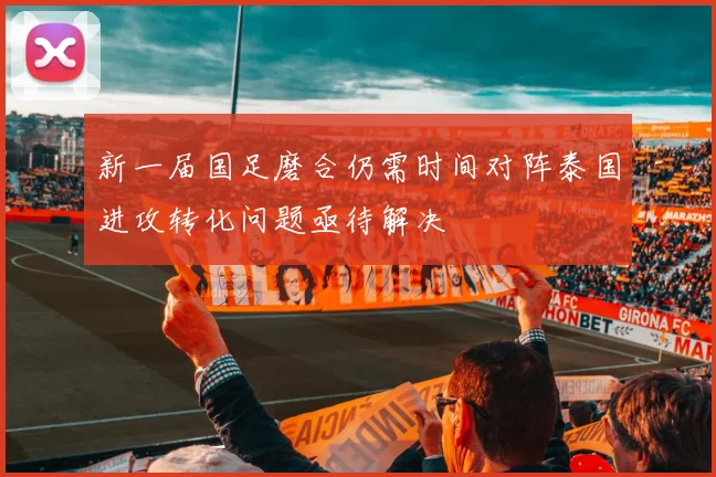 新一届国足磨合仍需时间对阵泰国进攻转化问题亟待解决