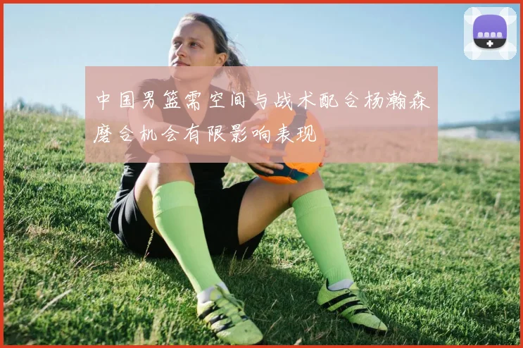中国男篮需空间与战术配合杨瀚森磨合机会有限影响表现
