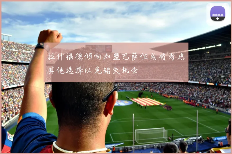 拉什福德倾向加盟巴萨但或将考虑其他选择以免错失机会