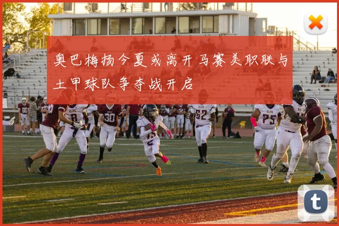 奥巴梅扬今夏或离开马赛美职联与土甲球队争夺战开启