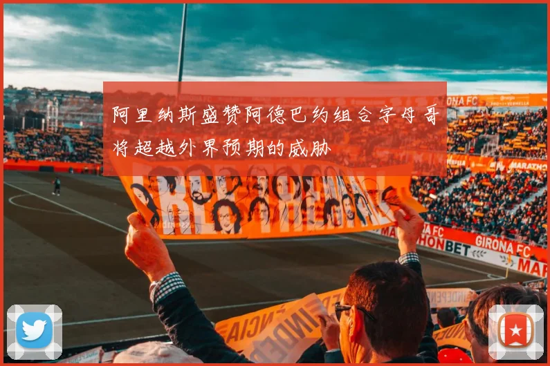 阿里纳斯盛赞阿德巴约组合字母哥将超越外界预期的威胁
