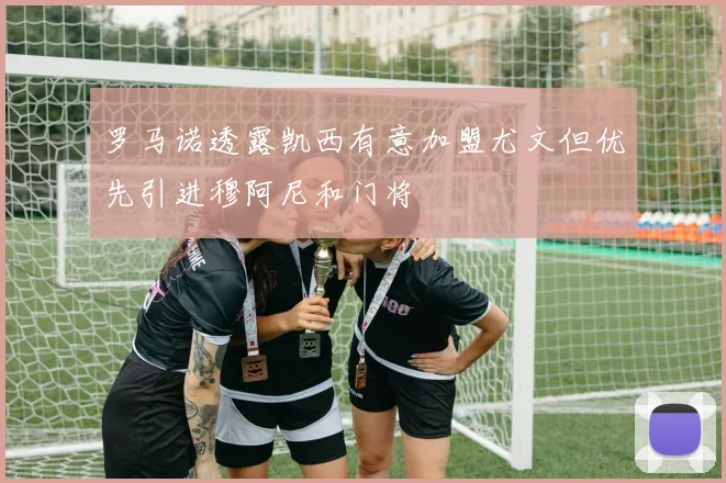 罗马诺透露凯西有意加盟尤文但优先引进穆阿尼和门将
