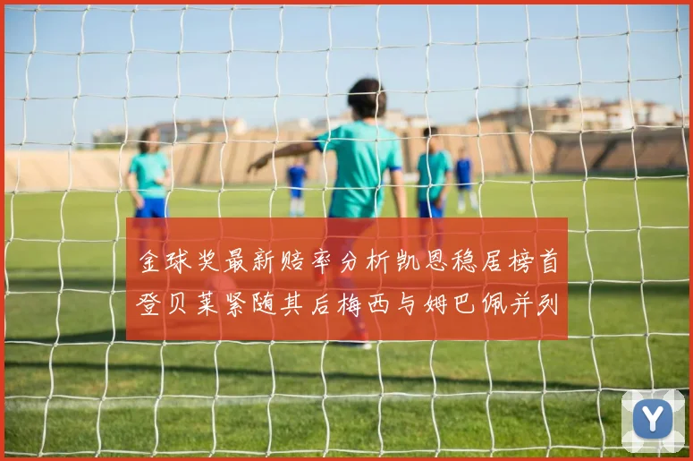 金球奖最新赔率分析凯恩稳居榜首登贝莱紧随其后梅西与姆巴佩并列第四