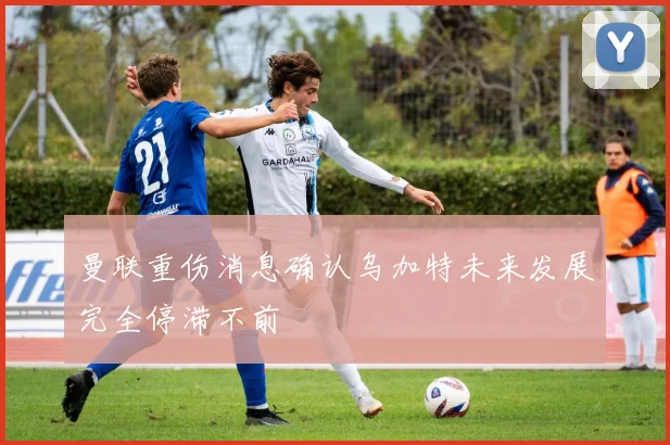 曼联重伤消息确认乌加特未来发展完全停滞不前