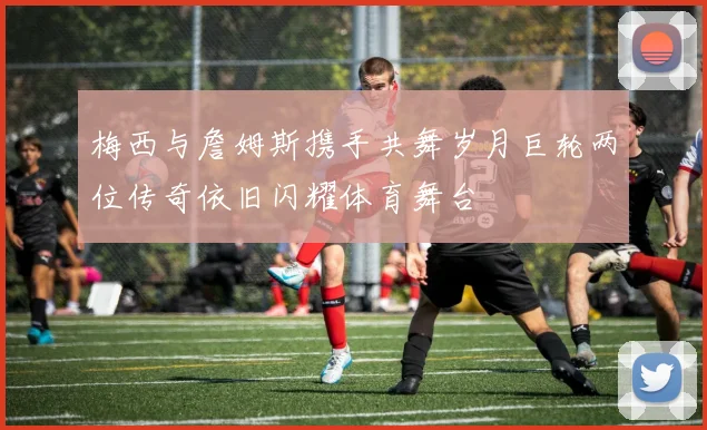 梅西与詹姆斯携手共舞岁月巨轮两位传奇依旧闪耀体育舞台