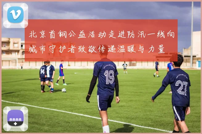 北京首钢公益活动走进防汛一线向城市守护者致敬传递温暖与力量