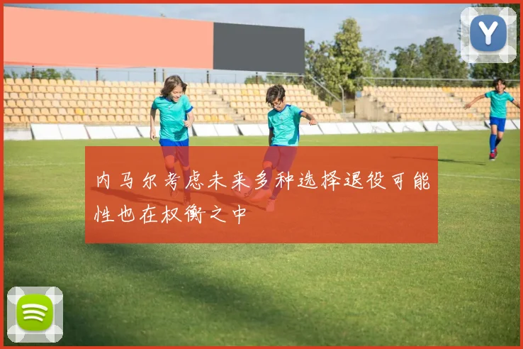 内马尔考虑未来多种选择退役可能性也在权衡之中