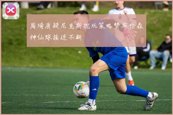 周琦质疑尼克斯挖坑策略赞布伦森神仙球接连不断