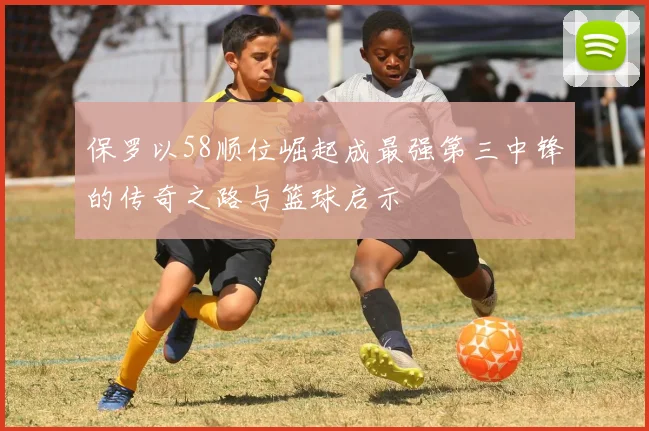 保罗以58顺位崛起成最强第三中锋的传奇之路与篮球启示