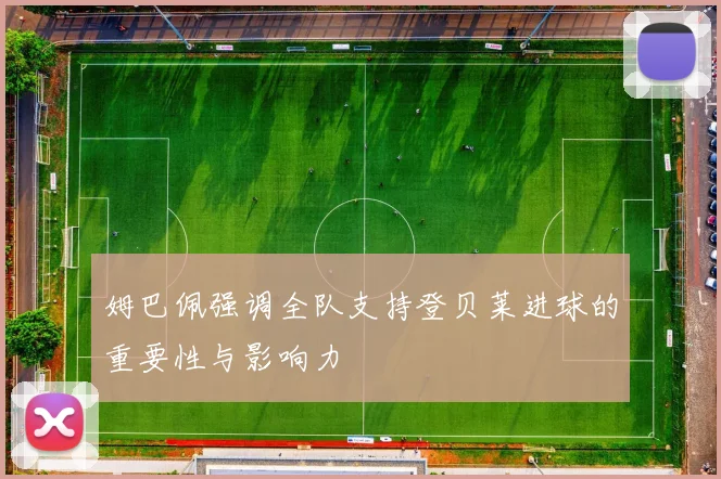 姆巴佩强调全队支持登贝莱进球的重要性与影响力