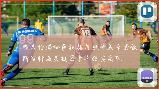 洛夫伦揭秘萨拉赫与教练关系紧张斯洛特成关键因素导致其离队